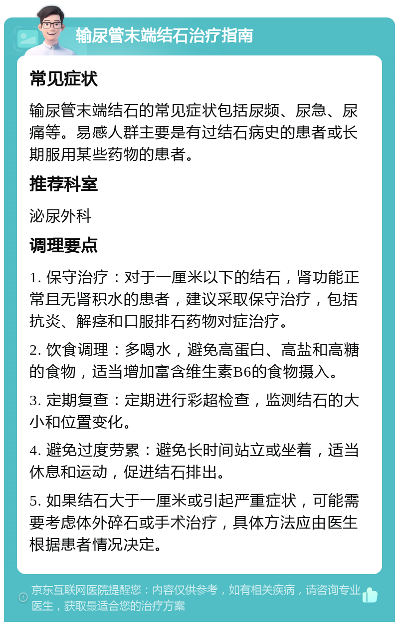 输尿管末端结石治疗指南 常见症状 输尿管末端结石的常见症状包括尿频、尿急、尿痛等。易感人群主要是有过结石病史的患者或长期服用某些药物的患者。 推荐科室 泌尿外科 调理要点 1. 保守治疗：对于一厘米以下的结石，肾功能正常且无肾积水的患者，建议采取保守治疗，包括抗炎、解痉和口服排石药物对症治疗。 2. 饮食调理：多喝水，避免高蛋白、高盐和高糖的食物，适当增加富含维生素B6的食物摄入。 3. 定期复查：定期进行彩超检查，监测结石的大小和位置变化。 4. 避免过度劳累：避免长时间站立或坐着，适当休息和运动，促进结石排出。 5. 如果结石大于一厘米或引起严重症状，可能需要考虑体外碎石或手术治疗，具体方法应由医生根据患者情况决定。