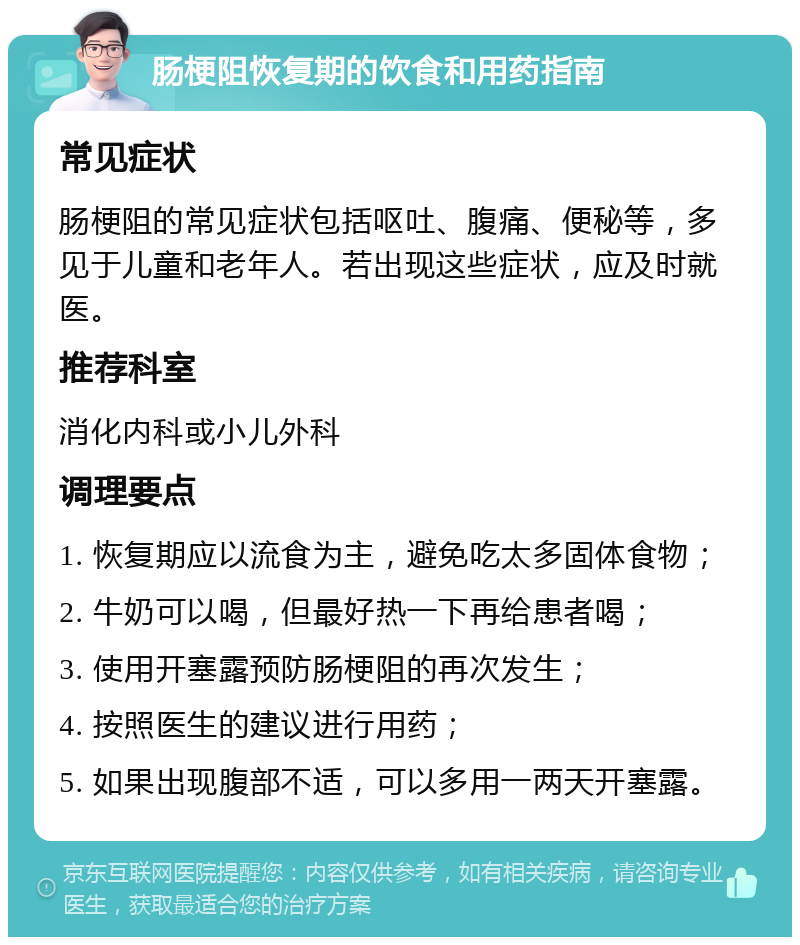 肠梗阻恢复期的饮食和用药指南 常见症状 肠梗阻的常见症状包括呕吐、腹痛、便秘等，多见于儿童和老年人。若出现这些症状，应及时就医。 推荐科室 消化内科或小儿外科 调理要点 1. 恢复期应以流食为主，避免吃太多固体食物； 2. 牛奶可以喝，但最好热一下再给患者喝； 3. 使用开塞露预防肠梗阻的再次发生； 4. 按照医生的建议进行用药； 5. 如果出现腹部不适，可以多用一两天开塞露。