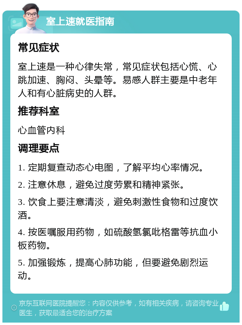 室上速就医指南 常见症状 室上速是一种心律失常，常见症状包括心慌、心跳加速、胸闷、头晕等。易感人群主要是中老年人和有心脏病史的人群。 推荐科室 心血管内科 调理要点 1. 定期复查动态心电图，了解平均心率情况。 2. 注意休息，避免过度劳累和精神紧张。 3. 饮食上要注意清淡，避免刺激性食物和过度饮酒。 4. 按医嘱服用药物，如硫酸氢氯吡格雷等抗血小板药物。 5. 加强锻炼，提高心肺功能，但要避免剧烈运动。