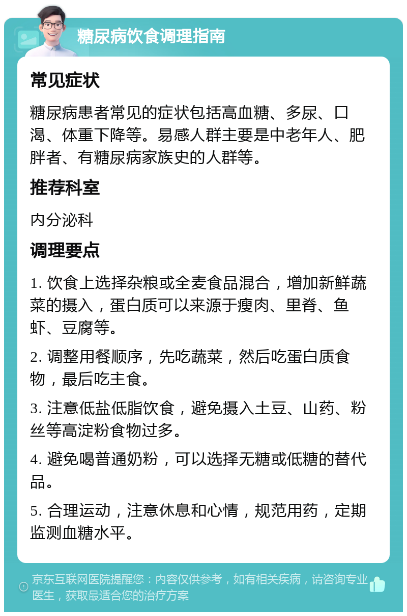 糖尿病饮食调理指南 常见症状 糖尿病患者常见的症状包括高血糖、多尿、口渴、体重下降等。易感人群主要是中老年人、肥胖者、有糖尿病家族史的人群等。 推荐科室 内分泌科 调理要点 1. 饮食上选择杂粮或全麦食品混合，增加新鲜蔬菜的摄入，蛋白质可以来源于瘦肉、里脊、鱼虾、豆腐等。 2. 调整用餐顺序，先吃蔬菜，然后吃蛋白质食物，最后吃主食。 3. 注意低盐低脂饮食，避免摄入土豆、山药、粉丝等高淀粉食物过多。 4. 避免喝普通奶粉，可以选择无糖或低糖的替代品。 5. 合理运动，注意休息和心情，规范用药，定期监测血糖水平。