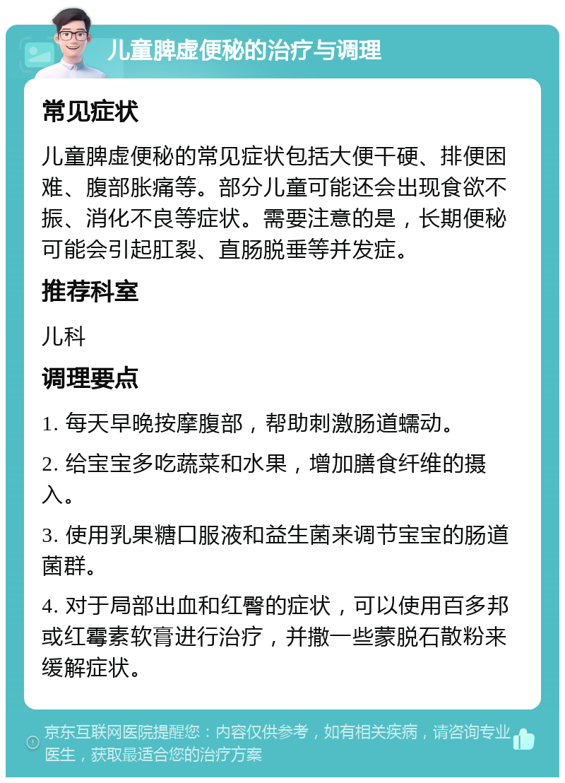 儿童脾虚便秘的治疗与调理 常见症状 儿童脾虚便秘的常见症状包括大便干硬、排便困难、腹部胀痛等。部分儿童可能还会出现食欲不振、消化不良等症状。需要注意的是，长期便秘可能会引起肛裂、直肠脱垂等并发症。 推荐科室 儿科 调理要点 1. 每天早晚按摩腹部，帮助刺激肠道蠕动。 2. 给宝宝多吃蔬菜和水果，增加膳食纤维的摄入。 3. 使用乳果糖口服液和益生菌来调节宝宝的肠道菌群。 4. 对于局部出血和红臀的症状，可以使用百多邦或红霉素软膏进行治疗，并撒一些蒙脱石散粉来缓解症状。