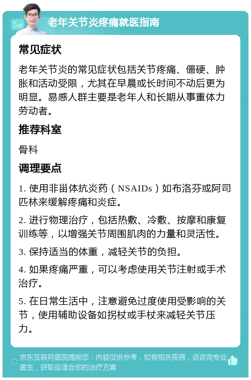 老年关节炎疼痛就医指南 常见症状 老年关节炎的常见症状包括关节疼痛、僵硬、肿胀和活动受限，尤其在早晨或长时间不动后更为明显。易感人群主要是老年人和长期从事重体力劳动者。 推荐科室 骨科 调理要点 1. 使用非甾体抗炎药（NSAIDs）如布洛芬或阿司匹林来缓解疼痛和炎症。 2. 进行物理治疗，包括热敷、冷敷、按摩和康复训练等，以增强关节周围肌肉的力量和灵活性。 3. 保持适当的体重，减轻关节的负担。 4. 如果疼痛严重，可以考虑使用关节注射或手术治疗。 5. 在日常生活中，注意避免过度使用受影响的关节，使用辅助设备如拐杖或手杖来减轻关节压力。