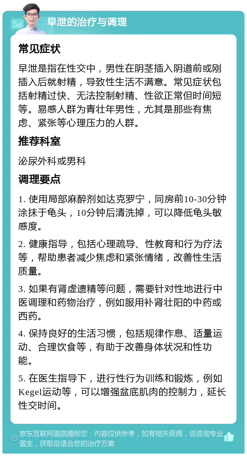 早泄的治疗与调理 常见症状 早泄是指在性交中，男性在阴茎插入阴道前或刚插入后就射精，导致性生活不满意。常见症状包括射精过快、无法控制射精、性欲正常但时间短等。易感人群为青壮年男性，尤其是那些有焦虑、紧张等心理压力的人群。 推荐科室 泌尿外科或男科 调理要点 1. 使用局部麻醉剂如达克罗宁，同房前10-30分钟涂抹于龟头，10分钟后清洗掉，可以降低龟头敏感度。 2. 健康指导，包括心理疏导、性教育和行为疗法等，帮助患者减少焦虑和紧张情绪，改善性生活质量。 3. 如果有肾虚遗精等问题，需要针对性地进行中医调理和药物治疗，例如服用补肾壮阳的中药或西药。 4. 保持良好的生活习惯，包括规律作息、适量运动、合理饮食等，有助于改善身体状况和性功能。 5. 在医生指导下，进行性行为训练和锻炼，例如Kegel运动等，可以增强盆底肌肉的控制力，延长性交时间。