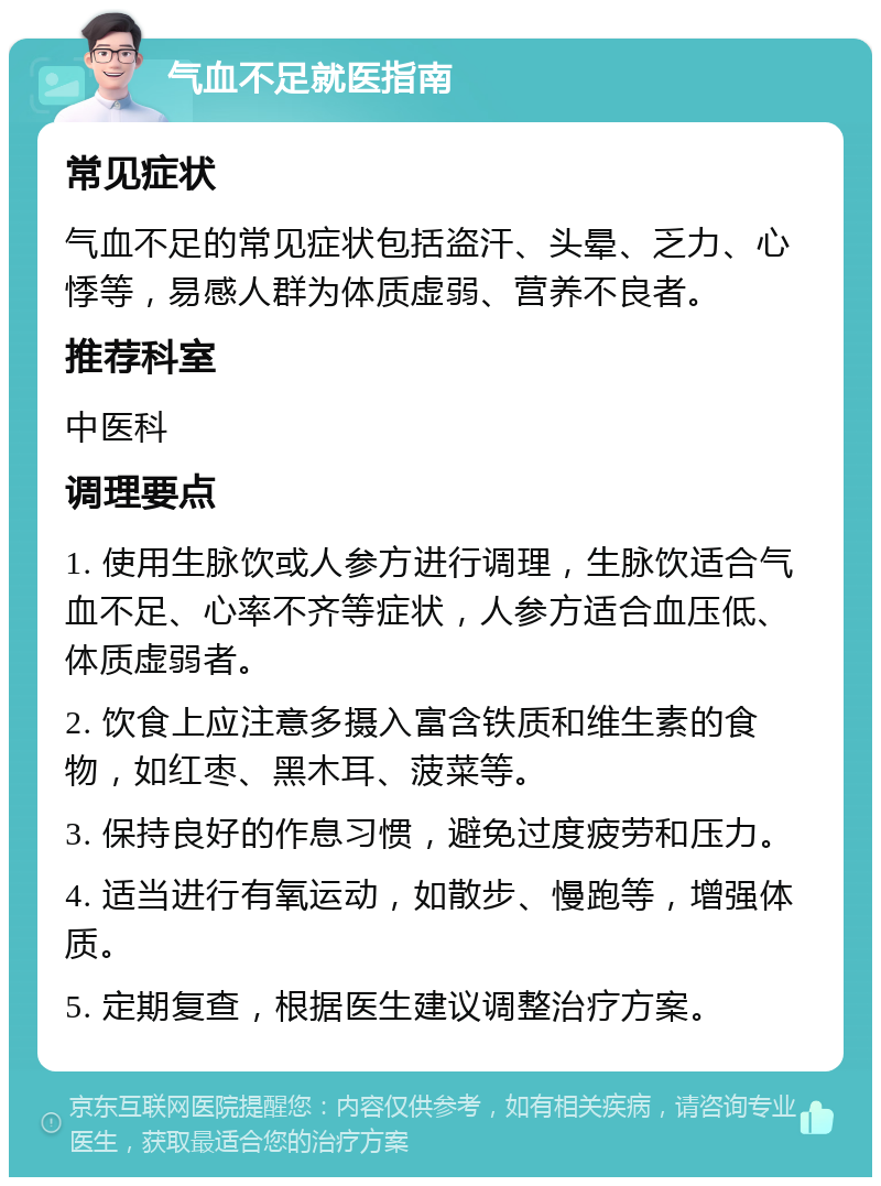 气血不足就医指南 常见症状 气血不足的常见症状包括盗汗、头晕、乏力、心悸等，易感人群为体质虚弱、营养不良者。 推荐科室 中医科 调理要点 1. 使用生脉饮或人参方进行调理，生脉饮适合气血不足、心率不齐等症状，人参方适合血压低、体质虚弱者。 2. 饮食上应注意多摄入富含铁质和维生素的食物，如红枣、黑木耳、菠菜等。 3. 保持良好的作息习惯，避免过度疲劳和压力。 4. 适当进行有氧运动，如散步、慢跑等，增强体质。 5. 定期复查，根据医生建议调整治疗方案。