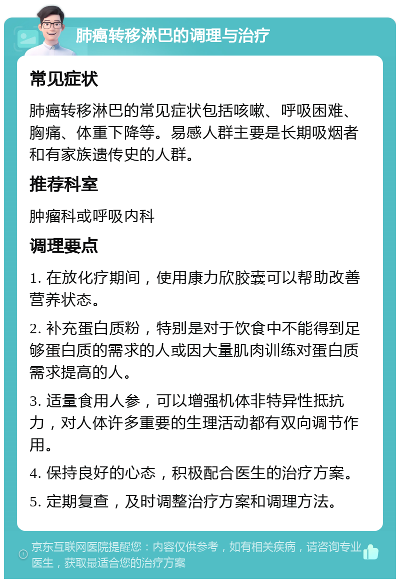 肺癌转移淋巴的调理与治疗 常见症状 肺癌转移淋巴的常见症状包括咳嗽、呼吸困难、胸痛、体重下降等。易感人群主要是长期吸烟者和有家族遗传史的人群。 推荐科室 肿瘤科或呼吸内科 调理要点 1. 在放化疗期间，使用康力欣胶囊可以帮助改善营养状态。 2. 补充蛋白质粉，特别是对于饮食中不能得到足够蛋白质的需求的人或因大量肌肉训练对蛋白质需求提高的人。 3. 适量食用人参，可以增强机体非特异性抵抗力，对人体许多重要的生理活动都有双向调节作用。 4. 保持良好的心态，积极配合医生的治疗方案。 5. 定期复查，及时调整治疗方案和调理方法。