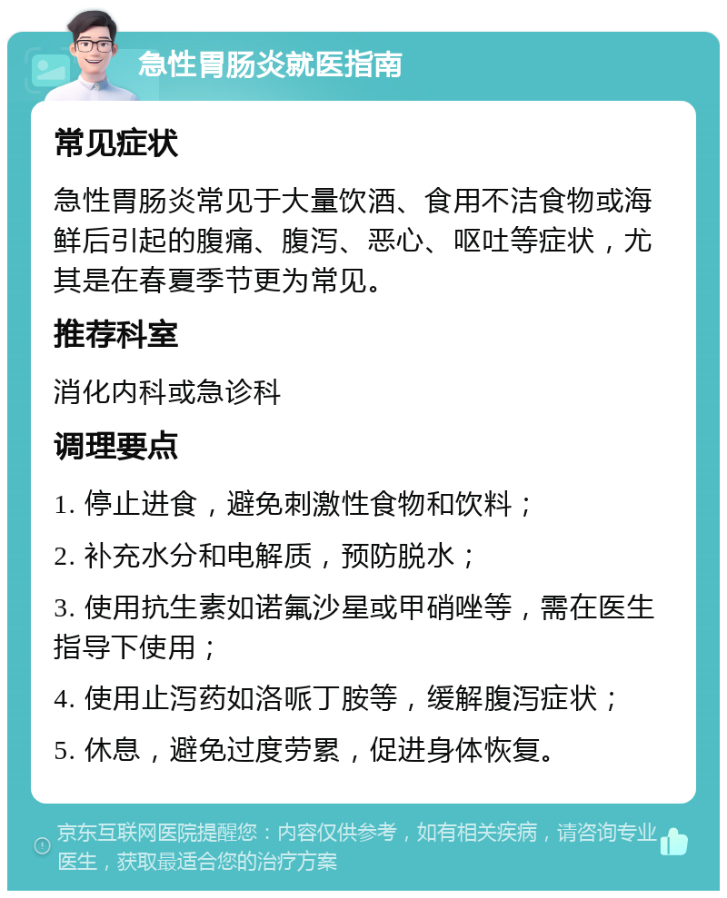 急性胃肠炎就医指南 常见症状 急性胃肠炎常见于大量饮酒、食用不洁食物或海鲜后引起的腹痛、腹泻、恶心、呕吐等症状，尤其是在春夏季节更为常见。 推荐科室 消化内科或急诊科 调理要点 1. 停止进食，避免刺激性食物和饮料； 2. 补充水分和电解质，预防脱水； 3. 使用抗生素如诺氟沙星或甲硝唑等，需在医生指导下使用； 4. 使用止泻药如洛哌丁胺等，缓解腹泻症状； 5. 休息，避免过度劳累，促进身体恢复。