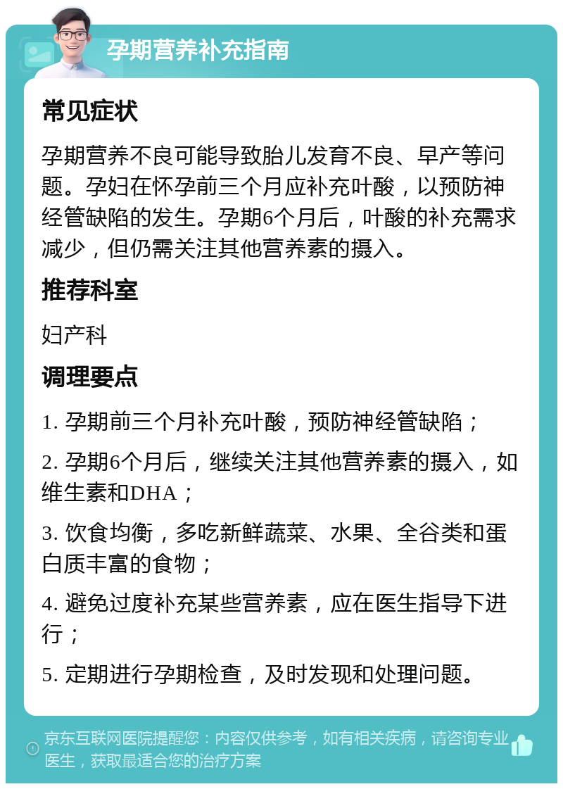 孕期营养补充指南 常见症状 孕期营养不良可能导致胎儿发育不良、早产等问题。孕妇在怀孕前三个月应补充叶酸，以预防神经管缺陷的发生。孕期6个月后，叶酸的补充需求减少，但仍需关注其他营养素的摄入。 推荐科室 妇产科 调理要点 1. 孕期前三个月补充叶酸，预防神经管缺陷； 2. 孕期6个月后，继续关注其他营养素的摄入，如维生素和DHA； 3. 饮食均衡，多吃新鲜蔬菜、水果、全谷类和蛋白质丰富的食物； 4. 避免过度补充某些营养素，应在医生指导下进行； 5. 定期进行孕期检查，及时发现和处理问题。