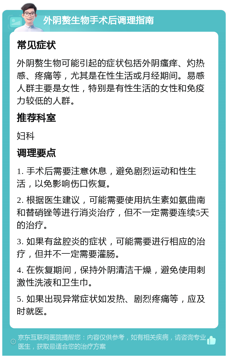 外阴赘生物手术后调理指南 常见症状 外阴赘生物可能引起的症状包括外阴瘙痒、灼热感、疼痛等，尤其是在性生活或月经期间。易感人群主要是女性，特别是有性生活的女性和免疫力较低的人群。 推荐科室 妇科 调理要点 1. 手术后需要注意休息，避免剧烈运动和性生活，以免影响伤口恢复。 2. 根据医生建议，可能需要使用抗生素如氨曲南和替硝锉等进行消炎治疗，但不一定需要连续5天的治疗。 3. 如果有盆腔炎的症状，可能需要进行相应的治疗，但并不一定需要灌肠。 4. 在恢复期间，保持外阴清洁干燥，避免使用刺激性洗液和卫生巾。 5. 如果出现异常症状如发热、剧烈疼痛等，应及时就医。