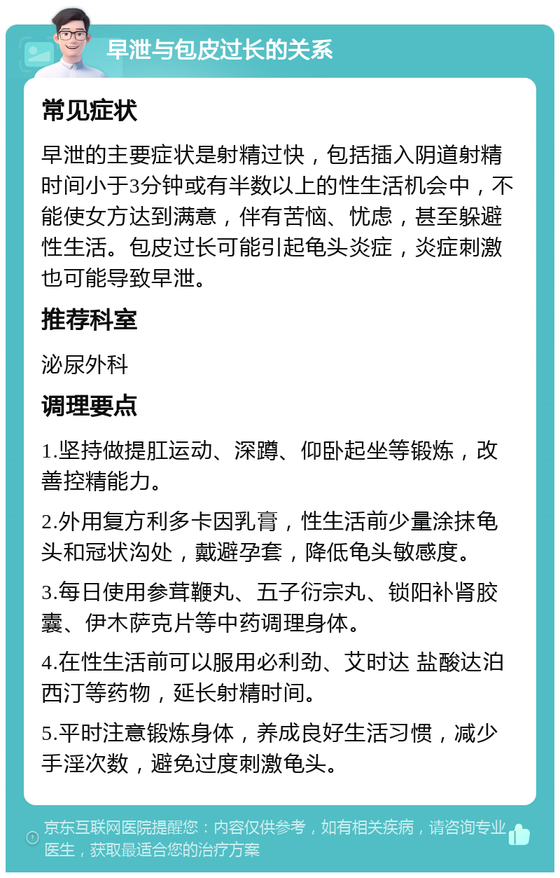 早泄与包皮过长的关系 常见症状 早泄的主要症状是射精过快，包括插入阴道射精时间小于3分钟或有半数以上的性生活机会中，不能使女方达到满意，伴有苦恼、忧虑，甚至躲避性生活。包皮过长可能引起龟头炎症，炎症刺激也可能导致早泄。 推荐科室 泌尿外科 调理要点 1.坚持做提肛运动、深蹲、仰卧起坐等锻炼，改善控精能力。 2.外用复方利多卡因乳膏，性生活前少量涂抹龟头和冠状沟处，戴避孕套，降低龟头敏感度。 3.每日使用参茸鞭丸、五子衍宗丸、锁阳补肾胶囊、伊木萨克片等中药调理身体。 4.在性生活前可以服用必利劲、艾时达 盐酸达泊西汀等药物，延长射精时间。 5.平时注意锻炼身体，养成良好生活习惯，减少手淫次数，避免过度刺激龟头。