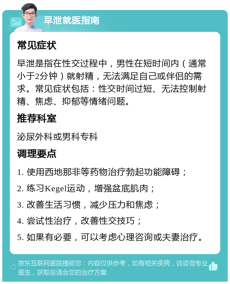 早泄就医指南 常见症状 早泄是指在性交过程中，男性在短时间内（通常小于2分钟）就射精，无法满足自己或伴侣的需求。常见症状包括：性交时间过短、无法控制射精、焦虑、抑郁等情绪问题。 推荐科室 泌尿外科或男科专科 调理要点 1. 使用西地那非等药物治疗勃起功能障碍； 2. 练习Kegel运动，增强盆底肌肉； 3. 改善生活习惯，减少压力和焦虑； 4. 尝试性治疗，改善性交技巧； 5. 如果有必要，可以考虑心理咨询或夫妻治疗。