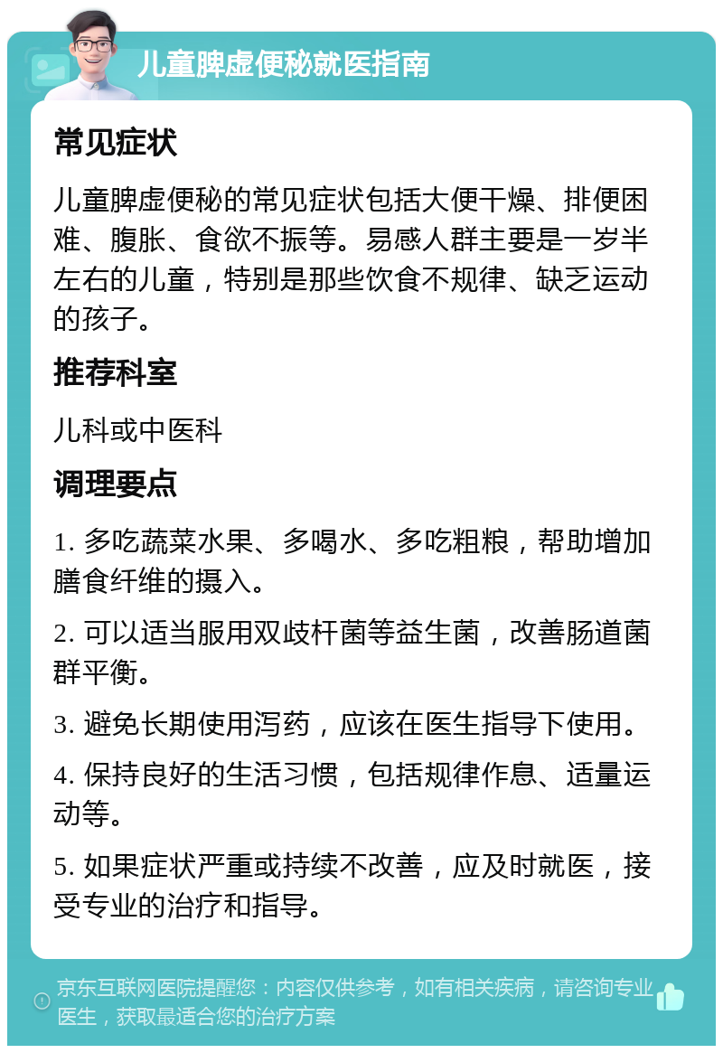 儿童脾虚便秘就医指南 常见症状 儿童脾虚便秘的常见症状包括大便干燥、排便困难、腹胀、食欲不振等。易感人群主要是一岁半左右的儿童，特别是那些饮食不规律、缺乏运动的孩子。 推荐科室 儿科或中医科 调理要点 1. 多吃蔬菜水果、多喝水、多吃粗粮，帮助增加膳食纤维的摄入。 2. 可以适当服用双歧杆菌等益生菌，改善肠道菌群平衡。 3. 避免长期使用泻药，应该在医生指导下使用。 4. 保持良好的生活习惯，包括规律作息、适量运动等。 5. 如果症状严重或持续不改善，应及时就医，接受专业的治疗和指导。