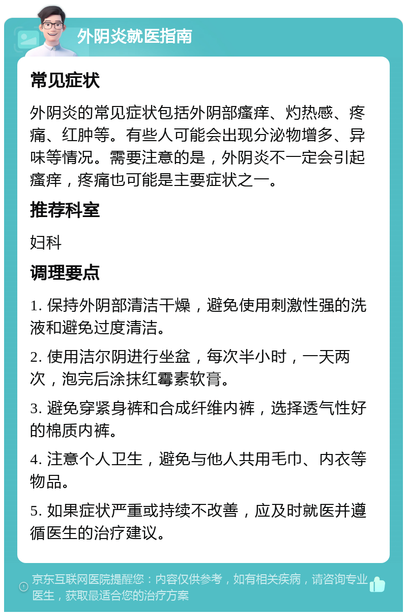 外阴炎就医指南 常见症状 外阴炎的常见症状包括外阴部瘙痒、灼热感、疼痛、红肿等。有些人可能会出现分泌物增多、异味等情况。需要注意的是，外阴炎不一定会引起瘙痒，疼痛也可能是主要症状之一。 推荐科室 妇科 调理要点 1. 保持外阴部清洁干燥，避免使用刺激性强的洗液和避免过度清洁。 2. 使用洁尔阴进行坐盆，每次半小时，一天两次，泡完后涂抹红霉素软膏。 3. 避免穿紧身裤和合成纤维内裤，选择透气性好的棉质内裤。 4. 注意个人卫生，避免与他人共用毛巾、内衣等物品。 5. 如果症状严重或持续不改善，应及时就医并遵循医生的治疗建议。