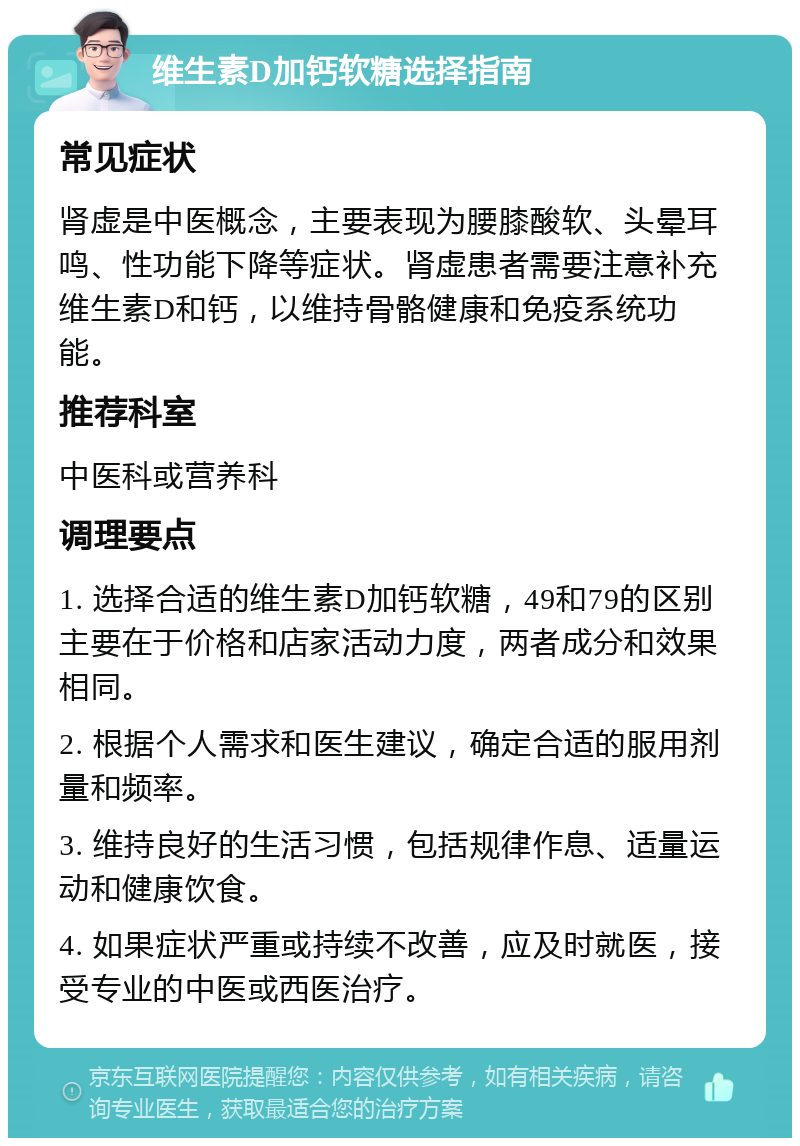 维生素D加钙软糖选择指南 常见症状 肾虚是中医概念，主要表现为腰膝酸软、头晕耳鸣、性功能下降等症状。肾虚患者需要注意补充维生素D和钙，以维持骨骼健康和免疫系统功能。 推荐科室 中医科或营养科 调理要点 1. 选择合适的维生素D加钙软糖，49和79的区别主要在于价格和店家活动力度，两者成分和效果相同。 2. 根据个人需求和医生建议，确定合适的服用剂量和频率。 3. 维持良好的生活习惯，包括规律作息、适量运动和健康饮食。 4. 如果症状严重或持续不改善，应及时就医，接受专业的中医或西医治疗。