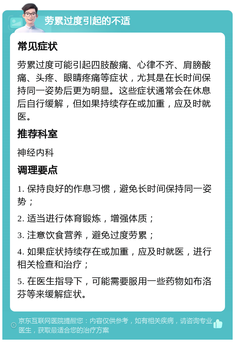 劳累过度引起的不适 常见症状 劳累过度可能引起四肢酸痛、心律不齐、肩膀酸痛、头疼、眼睛疼痛等症状，尤其是在长时间保持同一姿势后更为明显。这些症状通常会在休息后自行缓解，但如果持续存在或加重，应及时就医。 推荐科室 神经内科 调理要点 1. 保持良好的作息习惯，避免长时间保持同一姿势； 2. 适当进行体育锻炼，增强体质； 3. 注意饮食营养，避免过度劳累； 4. 如果症状持续存在或加重，应及时就医，进行相关检查和治疗； 5. 在医生指导下，可能需要服用一些药物如布洛芬等来缓解症状。