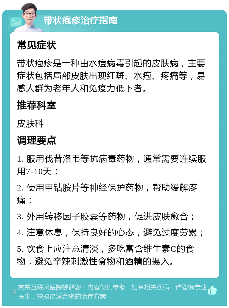 带状疱疹治疗指南 常见症状 带状疱疹是一种由水痘病毒引起的皮肤病，主要症状包括局部皮肤出现红斑、水疱、疼痛等，易感人群为老年人和免疫力低下者。 推荐科室 皮肤科 调理要点 1. 服用伐昔洛韦等抗病毒药物，通常需要连续服用7-10天； 2. 使用甲钴胺片等神经保护药物，帮助缓解疼痛； 3. 外用转移因子胶囊等药物，促进皮肤愈合； 4. 注意休息，保持良好的心态，避免过度劳累； 5. 饮食上应注意清淡，多吃富含维生素C的食物，避免辛辣刺激性食物和酒精的摄入。