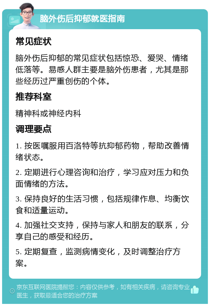 脑外伤后抑郁就医指南 常见症状 脑外伤后抑郁的常见症状包括惊恐、爱哭、情绪低落等。易感人群主要是脑外伤患者，尤其是那些经历过严重创伤的个体。 推荐科室 精神科或神经内科 调理要点 1. 按医嘱服用百洛特等抗抑郁药物，帮助改善情绪状态。 2. 定期进行心理咨询和治疗，学习应对压力和负面情绪的方法。 3. 保持良好的生活习惯，包括规律作息、均衡饮食和适量运动。 4. 加强社交支持，保持与家人和朋友的联系，分享自己的感受和经历。 5. 定期复查，监测病情变化，及时调整治疗方案。