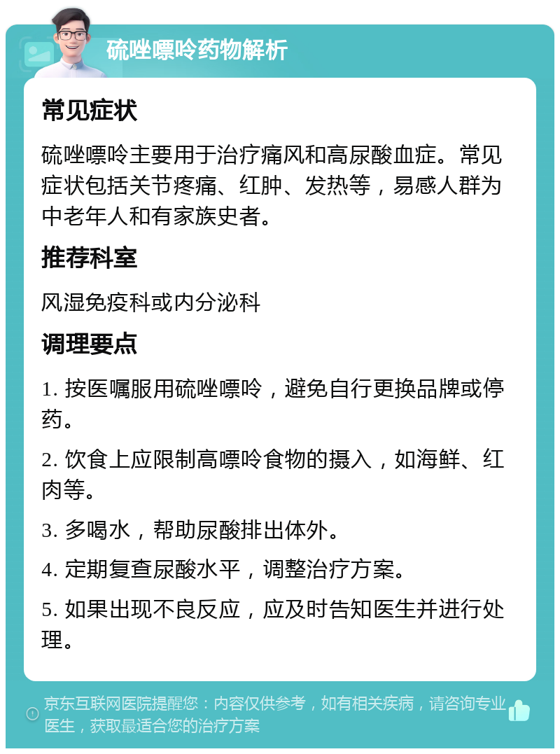 硫唑嘌呤药物解析 常见症状 硫唑嘌呤主要用于治疗痛风和高尿酸血症。常见症状包括关节疼痛、红肿、发热等，易感人群为中老年人和有家族史者。 推荐科室 风湿免疫科或内分泌科 调理要点 1. 按医嘱服用硫唑嘌呤，避免自行更换品牌或停药。 2. 饮食上应限制高嘌呤食物的摄入，如海鲜、红肉等。 3. 多喝水，帮助尿酸排出体外。 4. 定期复查尿酸水平，调整治疗方案。 5. 如果出现不良反应，应及时告知医生并进行处理。