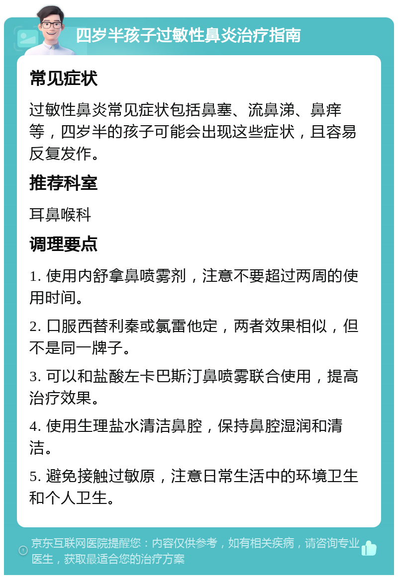 四岁半孩子过敏性鼻炎治疗指南 常见症状 过敏性鼻炎常见症状包括鼻塞、流鼻涕、鼻痒等，四岁半的孩子可能会出现这些症状，且容易反复发作。 推荐科室 耳鼻喉科 调理要点 1. 使用内舒拿鼻喷雾剂，注意不要超过两周的使用时间。 2. 口服西替利秦或氯雷他定，两者效果相似，但不是同一牌子。 3. 可以和盐酸左卡巴斯汀鼻喷雾联合使用，提高治疗效果。 4. 使用生理盐水清洁鼻腔，保持鼻腔湿润和清洁。 5. 避免接触过敏原，注意日常生活中的环境卫生和个人卫生。