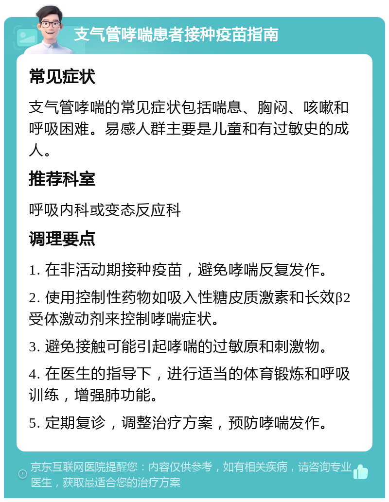 支气管哮喘患者接种疫苗指南 常见症状 支气管哮喘的常见症状包括喘息、胸闷、咳嗽和呼吸困难。易感人群主要是儿童和有过敏史的成人。 推荐科室 呼吸内科或变态反应科 调理要点 1. 在非活动期接种疫苗，避免哮喘反复发作。 2. 使用控制性药物如吸入性糖皮质激素和长效β2受体激动剂来控制哮喘症状。 3. 避免接触可能引起哮喘的过敏原和刺激物。 4. 在医生的指导下，进行适当的体育锻炼和呼吸训练，增强肺功能。 5. 定期复诊，调整治疗方案，预防哮喘发作。