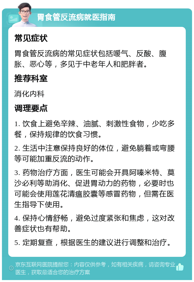 胃食管反流病就医指南 常见症状 胃食管反流病的常见症状包括嗳气、反酸、腹胀、恶心等，多见于中老年人和肥胖者。 推荐科室 消化内科 调理要点 1. 饮食上避免辛辣、油腻、刺激性食物，少吃多餐，保持规律的饮食习惯。 2. 生活中注意保持良好的体位，避免躺着或弯腰等可能加重反流的动作。 3. 药物治疗方面，医生可能会开具阿嗪米特、莫沙必利等助消化、促进胃动力的药物，必要时也可能会使用莲花清瘟胶囊等感冒药物，但需在医生指导下使用。 4. 保持心情舒畅，避免过度紧张和焦虑，这对改善症状也有帮助。 5. 定期复查，根据医生的建议进行调整和治疗。