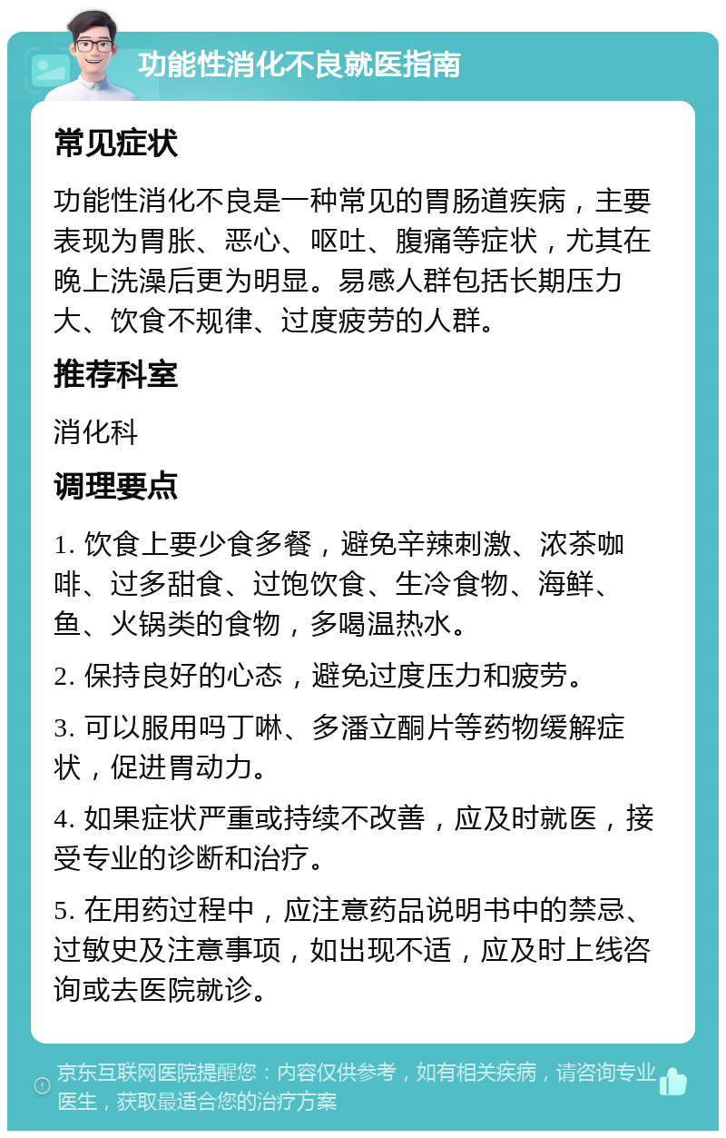 功能性消化不良就医指南 常见症状 功能性消化不良是一种常见的胃肠道疾病，主要表现为胃胀、恶心、呕吐、腹痛等症状，尤其在晚上洗澡后更为明显。易感人群包括长期压力大、饮食不规律、过度疲劳的人群。 推荐科室 消化科 调理要点 1. 饮食上要少食多餐，避免辛辣刺激、浓茶咖啡、过多甜食、过饱饮食、生冷食物、海鲜、鱼、火锅类的食物，多喝温热水。 2. 保持良好的心态，避免过度压力和疲劳。 3. 可以服用吗丁啉、多潘立酮片等药物缓解症状，促进胃动力。 4. 如果症状严重或持续不改善，应及时就医，接受专业的诊断和治疗。 5. 在用药过程中，应注意药品说明书中的禁忌、过敏史及注意事项，如出现不适，应及时上线咨询或去医院就诊。