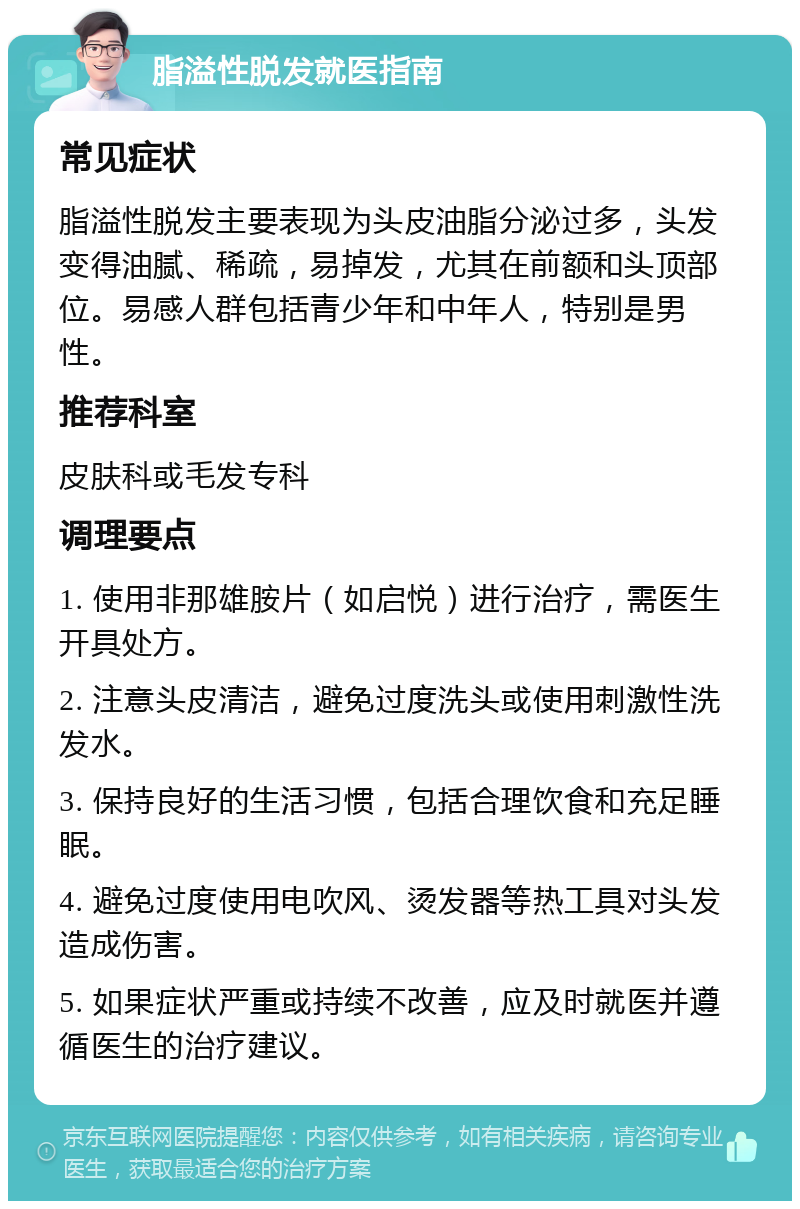 脂溢性脱发就医指南 常见症状 脂溢性脱发主要表现为头皮油脂分泌过多，头发变得油腻、稀疏，易掉发，尤其在前额和头顶部位。易感人群包括青少年和中年人，特别是男性。 推荐科室 皮肤科或毛发专科 调理要点 1. 使用非那雄胺片（如启悦）进行治疗，需医生开具处方。 2. 注意头皮清洁，避免过度洗头或使用刺激性洗发水。 3. 保持良好的生活习惯，包括合理饮食和充足睡眠。 4. 避免过度使用电吹风、烫发器等热工具对头发造成伤害。 5. 如果症状严重或持续不改善，应及时就医并遵循医生的治疗建议。