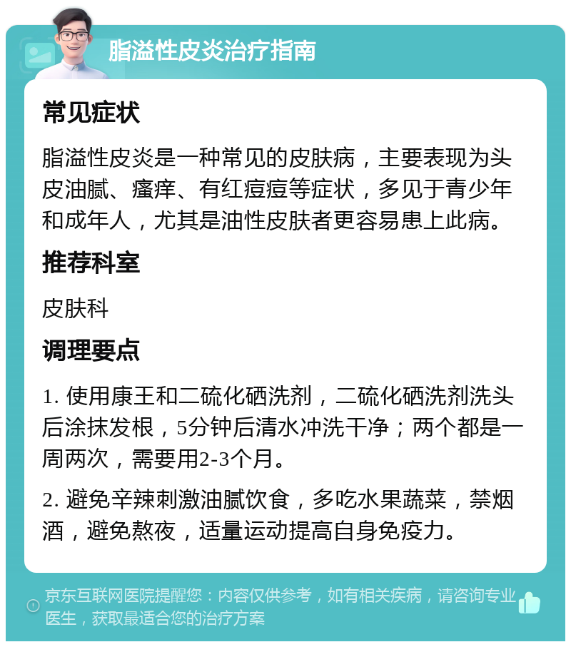 脂溢性皮炎治疗指南 常见症状 脂溢性皮炎是一种常见的皮肤病，主要表现为头皮油腻、瘙痒、有红痘痘等症状，多见于青少年和成年人，尤其是油性皮肤者更容易患上此病。 推荐科室 皮肤科 调理要点 1. 使用康王和二硫化硒洗剂，二硫化硒洗剂洗头后涂抹发根，5分钟后清水冲洗干净；两个都是一周两次，需要用2-3个月。 2. 避免辛辣刺激油腻饮食，多吃水果蔬菜，禁烟酒，避免熬夜，适量运动提高自身免疫力。