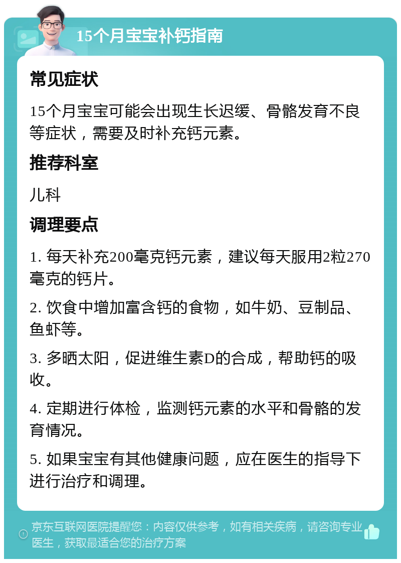 15个月宝宝补钙指南 常见症状 15个月宝宝可能会出现生长迟缓、骨骼发育不良等症状，需要及时补充钙元素。 推荐科室 儿科 调理要点 1. 每天补充200毫克钙元素，建议每天服用2粒270毫克的钙片。 2. 饮食中增加富含钙的食物，如牛奶、豆制品、鱼虾等。 3. 多晒太阳，促进维生素D的合成，帮助钙的吸收。 4. 定期进行体检，监测钙元素的水平和骨骼的发育情况。 5. 如果宝宝有其他健康问题，应在医生的指导下进行治疗和调理。