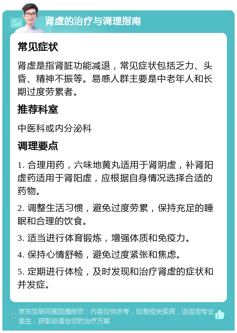 肾虚的治疗与调理指南 常见症状 肾虚是指肾脏功能减退，常见症状包括乏力、头昏、精神不振等。易感人群主要是中老年人和长期过度劳累者。 推荐科室 中医科或内分泌科 调理要点 1. 合理用药，六味地黄丸适用于肾阴虚，补肾阳虚药适用于肾阳虚，应根据自身情况选择合适的药物。 2. 调整生活习惯，避免过度劳累，保持充足的睡眠和合理的饮食。 3. 适当进行体育锻炼，增强体质和免疫力。 4. 保持心情舒畅，避免过度紧张和焦虑。 5. 定期进行体检，及时发现和治疗肾虚的症状和并发症。