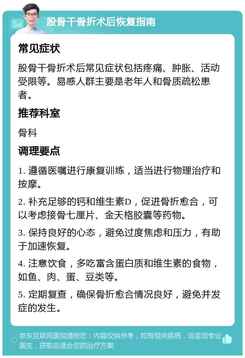 股骨干骨折术后恢复指南 常见症状 股骨干骨折术后常见症状包括疼痛、肿胀、活动受限等。易感人群主要是老年人和骨质疏松患者。 推荐科室 骨科 调理要点 1. 遵循医嘱进行康复训练，适当进行物理治疗和按摩。 2. 补充足够的钙和维生素D，促进骨折愈合，可以考虑接骨七厘片、金天格胶囊等药物。 3. 保持良好的心态，避免过度焦虑和压力，有助于加速恢复。 4. 注意饮食，多吃富含蛋白质和维生素的食物，如鱼、肉、蛋、豆类等。 5. 定期复查，确保骨折愈合情况良好，避免并发症的发生。