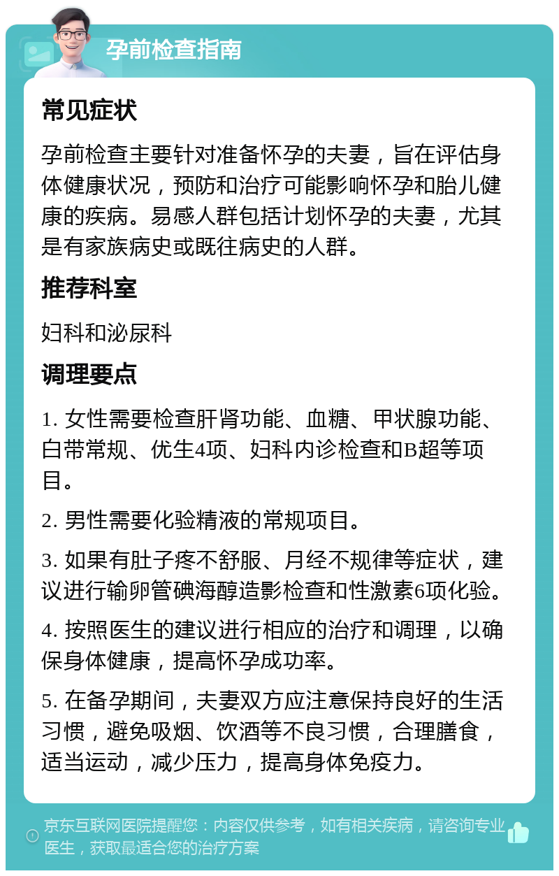 孕前检查指南 常见症状 孕前检查主要针对准备怀孕的夫妻，旨在评估身体健康状况，预防和治疗可能影响怀孕和胎儿健康的疾病。易感人群包括计划怀孕的夫妻，尤其是有家族病史或既往病史的人群。 推荐科室 妇科和泌尿科 调理要点 1. 女性需要检查肝肾功能、血糖、甲状腺功能、白带常规、优生4项、妇科内诊检查和B超等项目。 2. 男性需要化验精液的常规项目。 3. 如果有肚子疼不舒服、月经不规律等症状，建议进行输卵管碘海醇造影检查和性激素6项化验。 4. 按照医生的建议进行相应的治疗和调理，以确保身体健康，提高怀孕成功率。 5. 在备孕期间，夫妻双方应注意保持良好的生活习惯，避免吸烟、饮酒等不良习惯，合理膳食，适当运动，减少压力，提高身体免疫力。