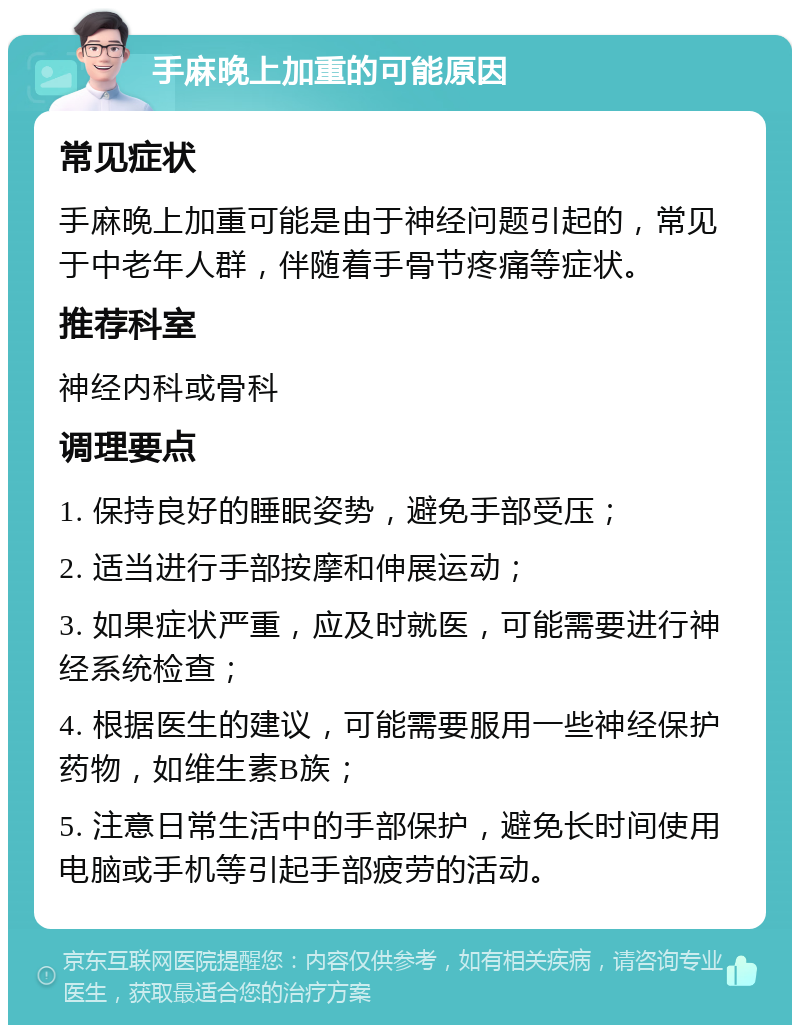 手麻晚上加重的可能原因 常见症状 手麻晚上加重可能是由于神经问题引起的，常见于中老年人群，伴随着手骨节疼痛等症状。 推荐科室 神经内科或骨科 调理要点 1. 保持良好的睡眠姿势，避免手部受压； 2. 适当进行手部按摩和伸展运动； 3. 如果症状严重，应及时就医，可能需要进行神经系统检查； 4. 根据医生的建议，可能需要服用一些神经保护药物，如维生素B族； 5. 注意日常生活中的手部保护，避免长时间使用电脑或手机等引起手部疲劳的活动。