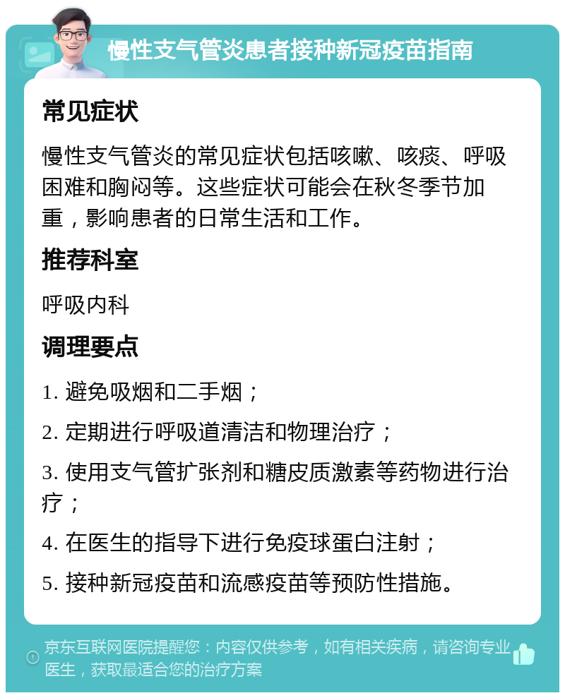 慢性支气管炎患者接种新冠疫苗指南 常见症状 慢性支气管炎的常见症状包括咳嗽、咳痰、呼吸困难和胸闷等。这些症状可能会在秋冬季节加重，影响患者的日常生活和工作。 推荐科室 呼吸内科 调理要点 1. 避免吸烟和二手烟； 2. 定期进行呼吸道清洁和物理治疗； 3. 使用支气管扩张剂和糖皮质激素等药物进行治疗； 4. 在医生的指导下进行免疫球蛋白注射； 5. 接种新冠疫苗和流感疫苗等预防性措施。