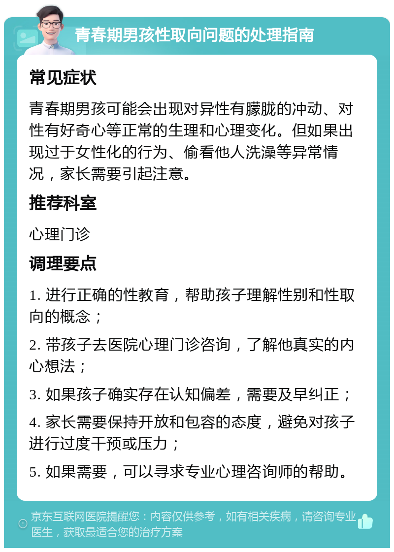 青春期男孩性取向问题的处理指南 常见症状 青春期男孩可能会出现对异性有朦胧的冲动、对性有好奇心等正常的生理和心理变化。但如果出现过于女性化的行为、偷看他人洗澡等异常情况，家长需要引起注意。 推荐科室 心理门诊 调理要点 1. 进行正确的性教育，帮助孩子理解性别和性取向的概念； 2. 带孩子去医院心理门诊咨询，了解他真实的内心想法； 3. 如果孩子确实存在认知偏差，需要及早纠正； 4. 家长需要保持开放和包容的态度，避免对孩子进行过度干预或压力； 5. 如果需要，可以寻求专业心理咨询师的帮助。