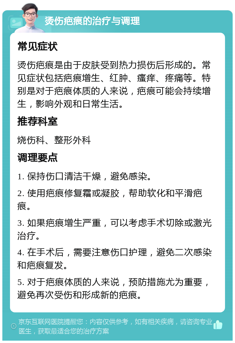 烫伤疤痕的治疗与调理 常见症状 烫伤疤痕是由于皮肤受到热力损伤后形成的。常见症状包括疤痕增生、红肿、瘙痒、疼痛等。特别是对于疤痕体质的人来说，疤痕可能会持续增生，影响外观和日常生活。 推荐科室 烧伤科、整形外科 调理要点 1. 保持伤口清洁干燥，避免感染。 2. 使用疤痕修复霜或凝胶，帮助软化和平滑疤痕。 3. 如果疤痕增生严重，可以考虑手术切除或激光治疗。 4. 在手术后，需要注意伤口护理，避免二次感染和疤痕复发。 5. 对于疤痕体质的人来说，预防措施尤为重要，避免再次受伤和形成新的疤痕。