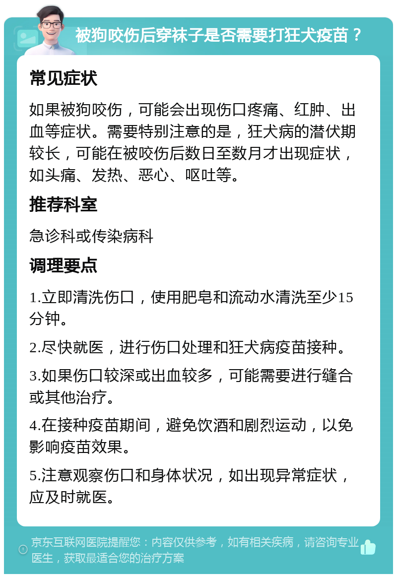 被狗咬伤后穿袜子是否需要打狂犬疫苗？ 常见症状 如果被狗咬伤，可能会出现伤口疼痛、红肿、出血等症状。需要特别注意的是，狂犬病的潜伏期较长，可能在被咬伤后数日至数月才出现症状，如头痛、发热、恶心、呕吐等。 推荐科室 急诊科或传染病科 调理要点 1.立即清洗伤口，使用肥皂和流动水清洗至少15分钟。 2.尽快就医，进行伤口处理和狂犬病疫苗接种。 3.如果伤口较深或出血较多，可能需要进行缝合或其他治疗。 4.在接种疫苗期间，避免饮酒和剧烈运动，以免影响疫苗效果。 5.注意观察伤口和身体状况，如出现异常症状，应及时就医。