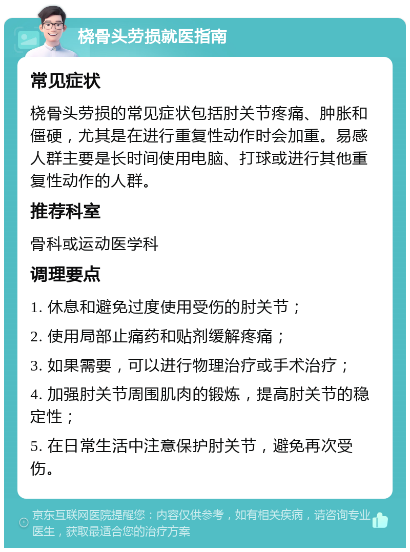 桡骨头劳损就医指南 常见症状 桡骨头劳损的常见症状包括肘关节疼痛、肿胀和僵硬，尤其是在进行重复性动作时会加重。易感人群主要是长时间使用电脑、打球或进行其他重复性动作的人群。 推荐科室 骨科或运动医学科 调理要点 1. 休息和避免过度使用受伤的肘关节； 2. 使用局部止痛药和贴剂缓解疼痛； 3. 如果需要，可以进行物理治疗或手术治疗； 4. 加强肘关节周围肌肉的锻炼，提高肘关节的稳定性； 5. 在日常生活中注意保护肘关节，避免再次受伤。