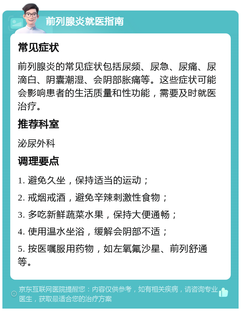 前列腺炎就医指南 常见症状 前列腺炎的常见症状包括尿频、尿急、尿痛、尿滴白、阴囊潮湿、会阴部胀痛等。这些症状可能会影响患者的生活质量和性功能，需要及时就医治疗。 推荐科室 泌尿外科 调理要点 1. 避免久坐，保持适当的运动； 2. 戒烟戒酒，避免辛辣刺激性食物； 3. 多吃新鲜蔬菜水果，保持大便通畅； 4. 使用温水坐浴，缓解会阴部不适； 5. 按医嘱服用药物，如左氧氟沙星、前列舒通等。