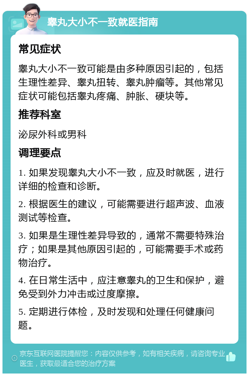 睾丸大小不一致就医指南 常见症状 睾丸大小不一致可能是由多种原因引起的，包括生理性差异、睾丸扭转、睾丸肿瘤等。其他常见症状可能包括睾丸疼痛、肿胀、硬块等。 推荐科室 泌尿外科或男科 调理要点 1. 如果发现睾丸大小不一致，应及时就医，进行详细的检查和诊断。 2. 根据医生的建议，可能需要进行超声波、血液测试等检查。 3. 如果是生理性差异导致的，通常不需要特殊治疗；如果是其他原因引起的，可能需要手术或药物治疗。 4. 在日常生活中，应注意睾丸的卫生和保护，避免受到外力冲击或过度摩擦。 5. 定期进行体检，及时发现和处理任何健康问题。