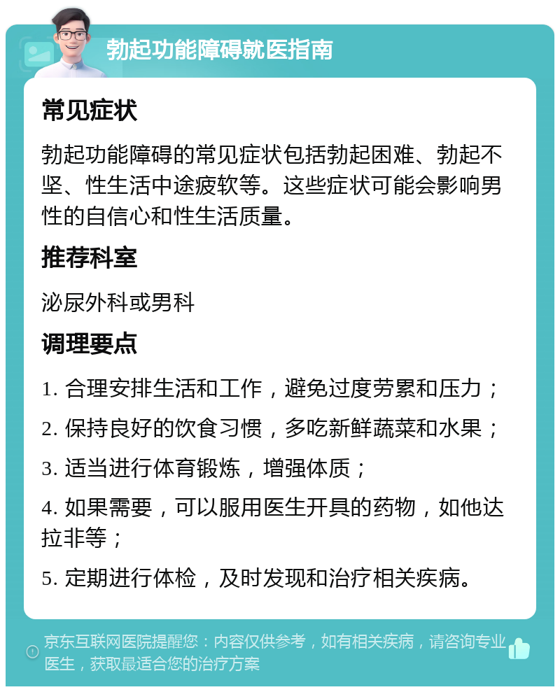 勃起功能障碍就医指南 常见症状 勃起功能障碍的常见症状包括勃起困难、勃起不坚、性生活中途疲软等。这些症状可能会影响男性的自信心和性生活质量。 推荐科室 泌尿外科或男科 调理要点 1. 合理安排生活和工作，避免过度劳累和压力； 2. 保持良好的饮食习惯，多吃新鲜蔬菜和水果； 3. 适当进行体育锻炼，增强体质； 4. 如果需要，可以服用医生开具的药物，如他达拉非等； 5. 定期进行体检，及时发现和治疗相关疾病。