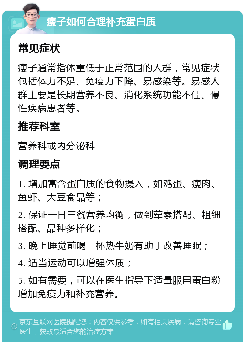 瘦子如何合理补充蛋白质 常见症状 瘦子通常指体重低于正常范围的人群，常见症状包括体力不足、免疫力下降、易感染等。易感人群主要是长期营养不良、消化系统功能不佳、慢性疾病患者等。 推荐科室 营养科或内分泌科 调理要点 1. 增加富含蛋白质的食物摄入，如鸡蛋、瘦肉、鱼虾、大豆食品等； 2. 保证一日三餐营养均衡，做到荤素搭配、粗细搭配、品种多样化； 3. 晚上睡觉前喝一杯热牛奶有助于改善睡眠； 4. 适当运动可以增强体质； 5. 如有需要，可以在医生指导下适量服用蛋白粉增加免疫力和补充营养。