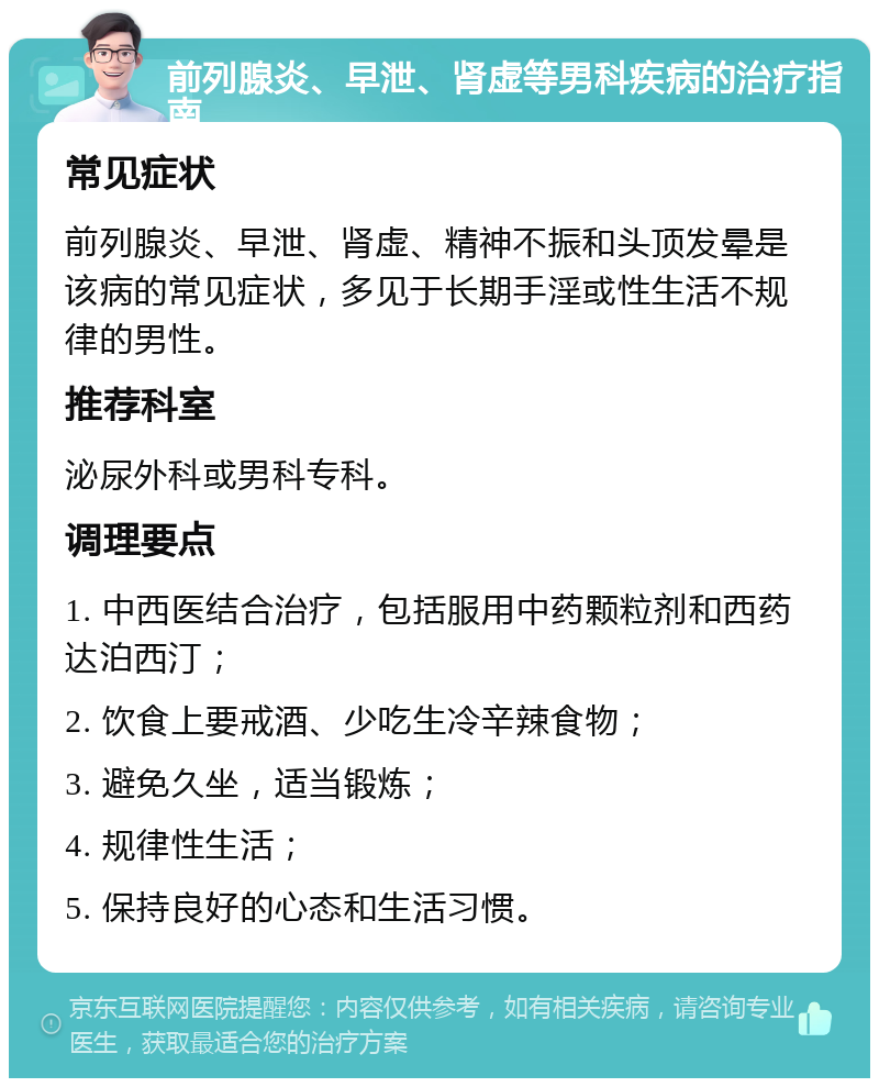 前列腺炎、早泄、肾虚等男科疾病的治疗指南 常见症状 前列腺炎、早泄、肾虚、精神不振和头顶发晕是该病的常见症状，多见于长期手淫或性生活不规律的男性。 推荐科室 泌尿外科或男科专科。 调理要点 1. 中西医结合治疗，包括服用中药颗粒剂和西药达泊西汀； 2. 饮食上要戒酒、少吃生冷辛辣食物； 3. 避免久坐，适当锻炼； 4. 规律性生活； 5. 保持良好的心态和生活习惯。