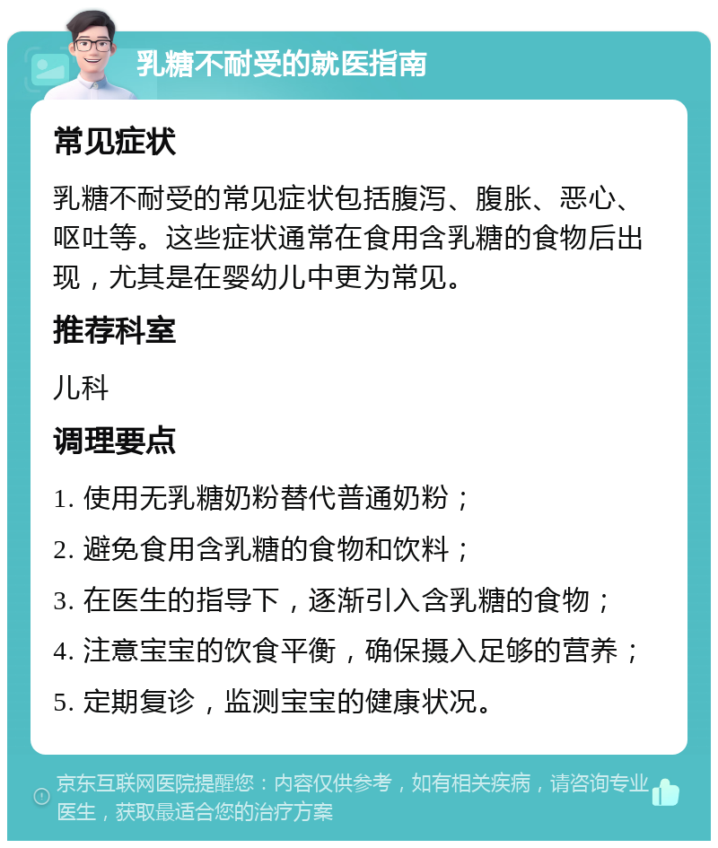 乳糖不耐受的就医指南 常见症状 乳糖不耐受的常见症状包括腹泻、腹胀、恶心、呕吐等。这些症状通常在食用含乳糖的食物后出现，尤其是在婴幼儿中更为常见。 推荐科室 儿科 调理要点 1. 使用无乳糖奶粉替代普通奶粉； 2. 避免食用含乳糖的食物和饮料； 3. 在医生的指导下，逐渐引入含乳糖的食物； 4. 注意宝宝的饮食平衡，确保摄入足够的营养； 5. 定期复诊，监测宝宝的健康状况。