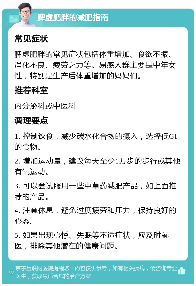 脾虚肥胖的减肥指南 常见症状 脾虚肥胖的常见症状包括体重增加、食欲不振、消化不良、疲劳乏力等。易感人群主要是中年女性，特别是生产后体重增加的妈妈们。 推荐科室 内分泌科或中医科 调理要点 1. 控制饮食，减少碳水化合物的摄入，选择低GI的食物。 2. 增加运动量，建议每天至少1万步的步行或其他有氧运动。 3. 可以尝试服用一些中草药减肥产品，如上面推荐的产品。 4. 注意休息，避免过度疲劳和压力，保持良好的心态。 5. 如果出现心悸、失眠等不适症状，应及时就医，排除其他潜在的健康问题。