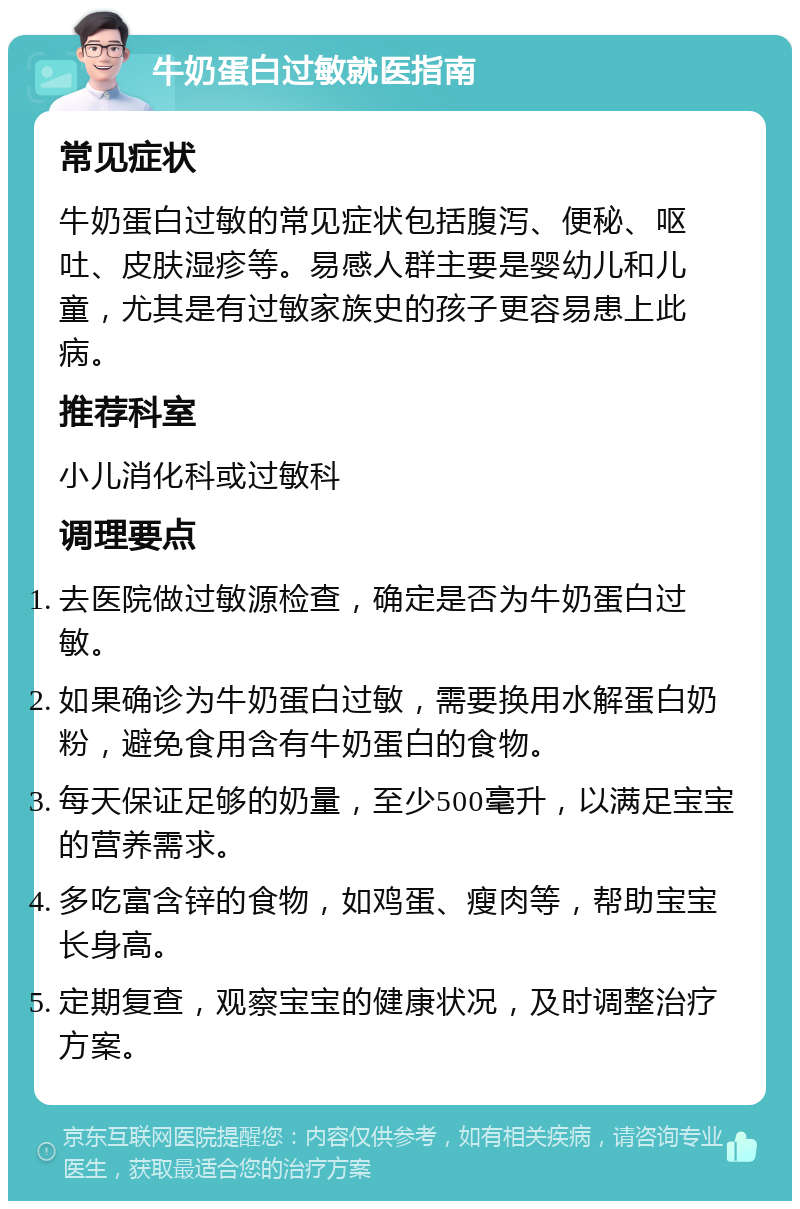 牛奶蛋白过敏就医指南 常见症状 牛奶蛋白过敏的常见症状包括腹泻、便秘、呕吐、皮肤湿疹等。易感人群主要是婴幼儿和儿童，尤其是有过敏家族史的孩子更容易患上此病。 推荐科室 小儿消化科或过敏科 调理要点 去医院做过敏源检查，确定是否为牛奶蛋白过敏。 如果确诊为牛奶蛋白过敏，需要换用水解蛋白奶粉，避免食用含有牛奶蛋白的食物。 每天保证足够的奶量，至少500毫升，以满足宝宝的营养需求。 多吃富含锌的食物，如鸡蛋、瘦肉等，帮助宝宝长身高。 定期复查，观察宝宝的健康状况，及时调整治疗方案。