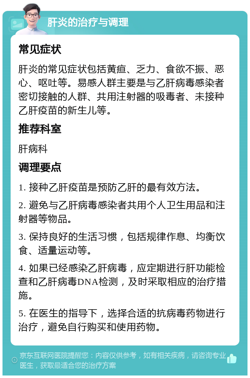 肝炎的治疗与调理 常见症状 肝炎的常见症状包括黄疸、乏力、食欲不振、恶心、呕吐等。易感人群主要是与乙肝病毒感染者密切接触的人群、共用注射器的吸毒者、未接种乙肝疫苗的新生儿等。 推荐科室 肝病科 调理要点 1. 接种乙肝疫苗是预防乙肝的最有效方法。 2. 避免与乙肝病毒感染者共用个人卫生用品和注射器等物品。 3. 保持良好的生活习惯，包括规律作息、均衡饮食、适量运动等。 4. 如果已经感染乙肝病毒，应定期进行肝功能检查和乙肝病毒DNA检测，及时采取相应的治疗措施。 5. 在医生的指导下，选择合适的抗病毒药物进行治疗，避免自行购买和使用药物。