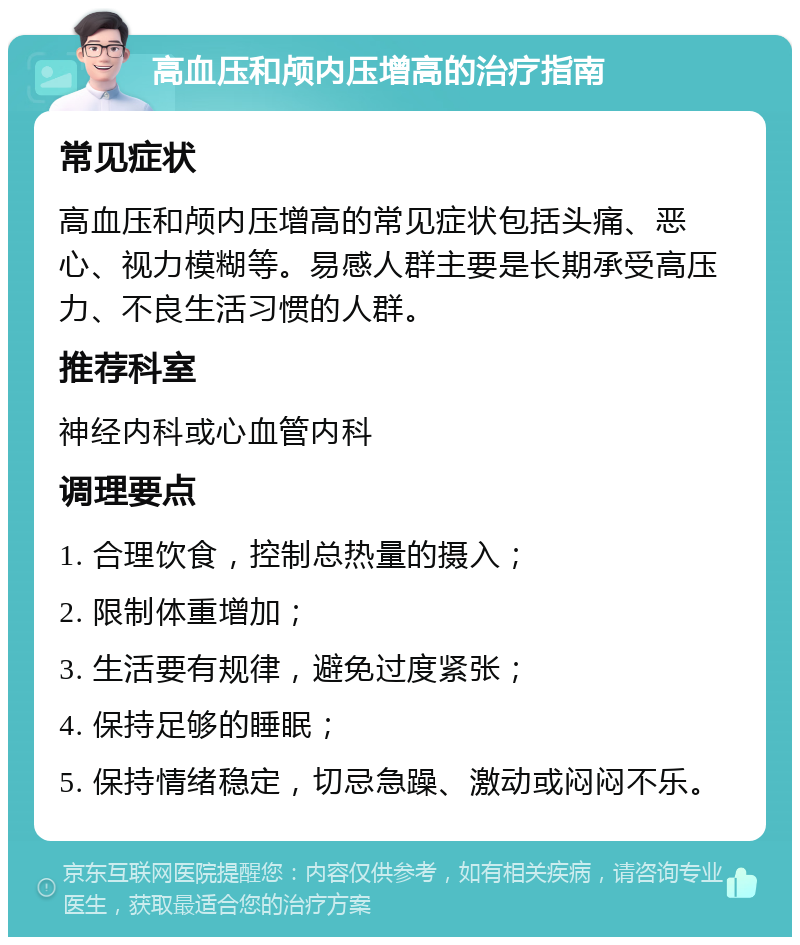 高血压和颅内压增高的治疗指南 常见症状 高血压和颅内压增高的常见症状包括头痛、恶心、视力模糊等。易感人群主要是长期承受高压力、不良生活习惯的人群。 推荐科室 神经内科或心血管内科 调理要点 1. 合理饮食，控制总热量的摄入； 2. 限制体重增加； 3. 生活要有规律，避免过度紧张； 4. 保持足够的睡眠； 5. 保持情绪稳定，切忌急躁、激动或闷闷不乐。