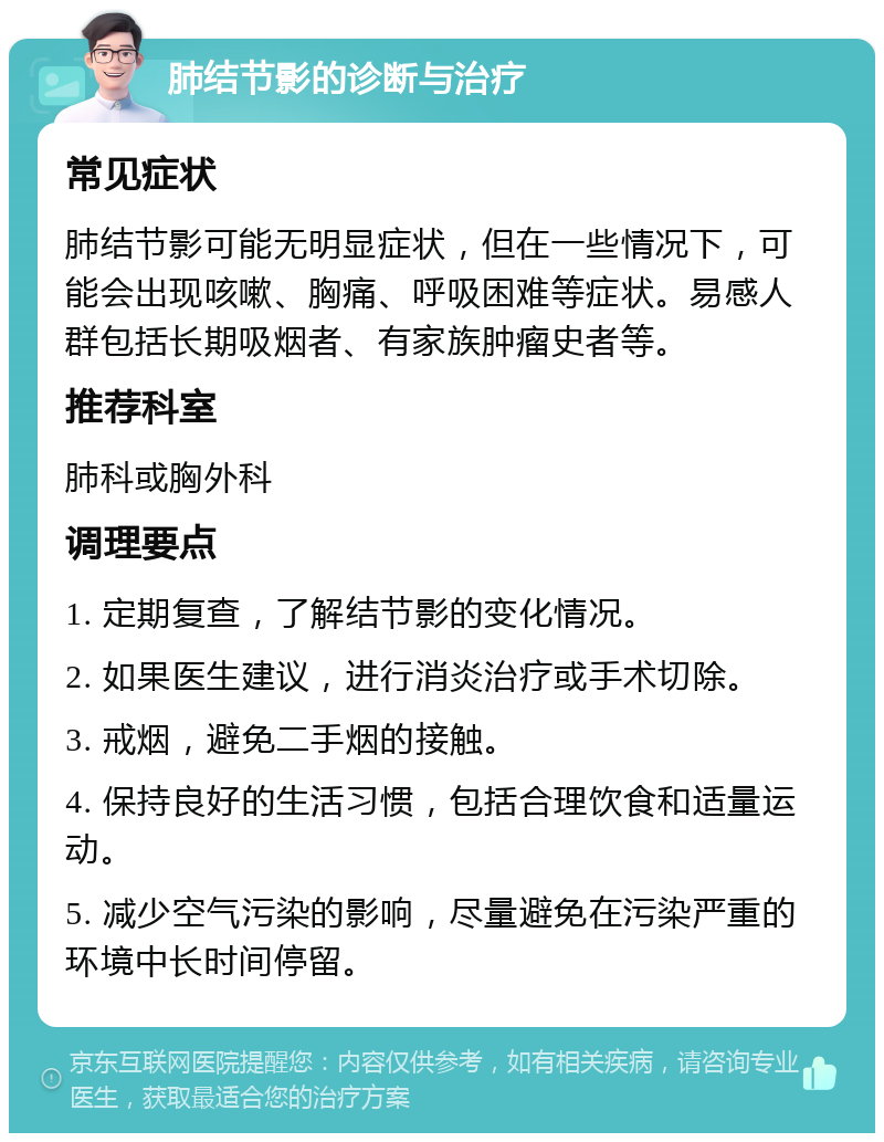 肺结节影的诊断与治疗 常见症状 肺结节影可能无明显症状，但在一些情况下，可能会出现咳嗽、胸痛、呼吸困难等症状。易感人群包括长期吸烟者、有家族肿瘤史者等。 推荐科室 肺科或胸外科 调理要点 1. 定期复查，了解结节影的变化情况。 2. 如果医生建议，进行消炎治疗或手术切除。 3. 戒烟，避免二手烟的接触。 4. 保持良好的生活习惯，包括合理饮食和适量运动。 5. 减少空气污染的影响，尽量避免在污染严重的环境中长时间停留。