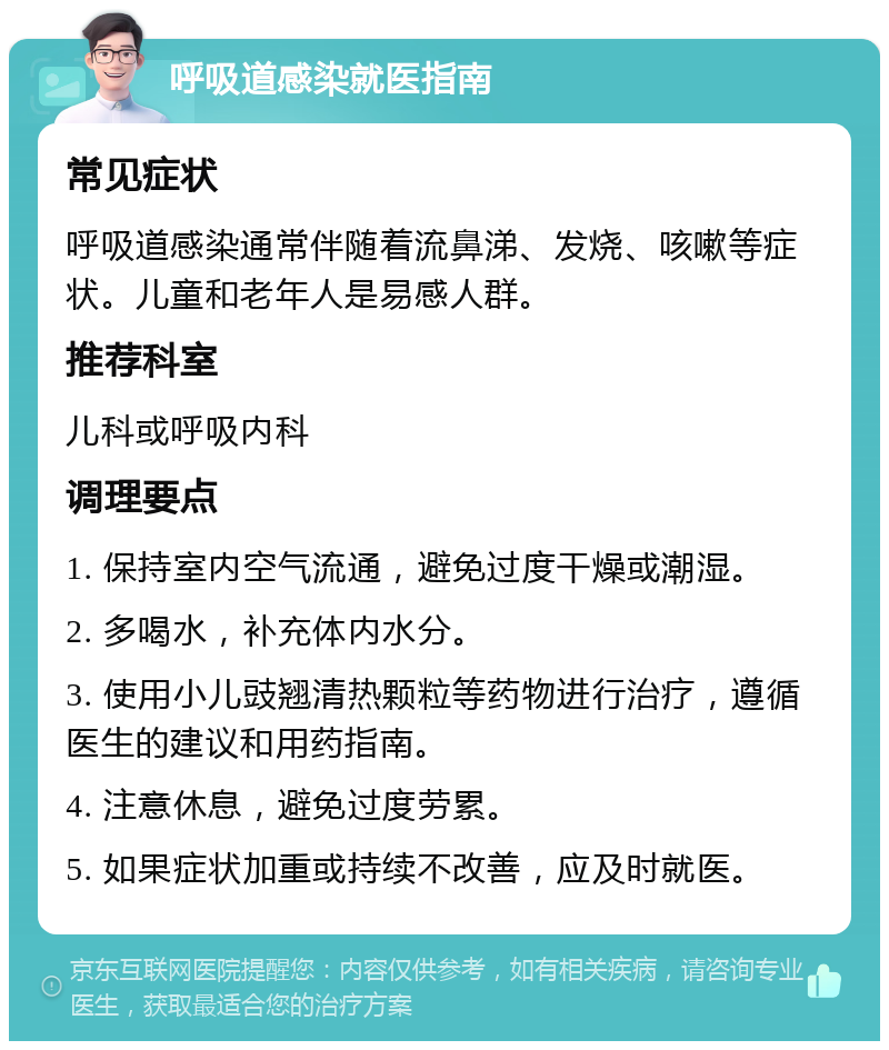 呼吸道感染就医指南 常见症状 呼吸道感染通常伴随着流鼻涕、发烧、咳嗽等症状。儿童和老年人是易感人群。 推荐科室 儿科或呼吸内科 调理要点 1. 保持室内空气流通，避免过度干燥或潮湿。 2. 多喝水，补充体内水分。 3. 使用小儿豉翘清热颗粒等药物进行治疗，遵循医生的建议和用药指南。 4. 注意休息，避免过度劳累。 5. 如果症状加重或持续不改善，应及时就医。