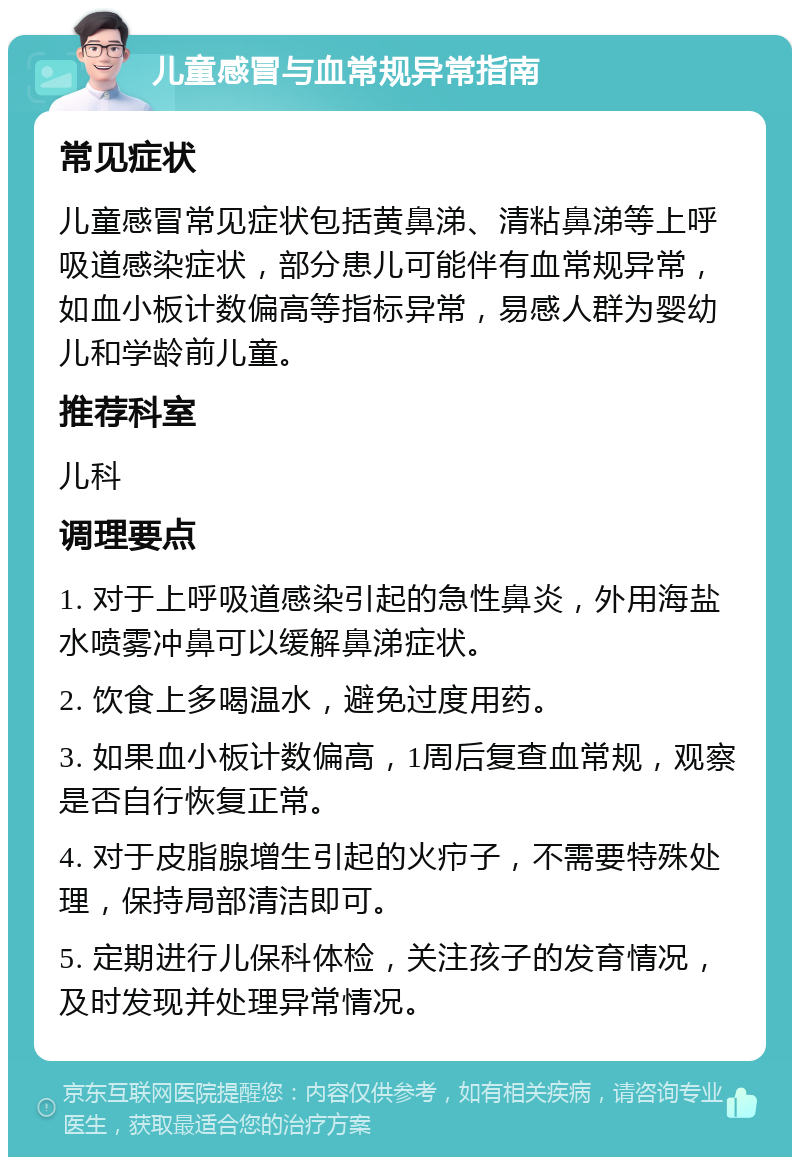 儿童感冒与血常规异常指南 常见症状 儿童感冒常见症状包括黄鼻涕、清粘鼻涕等上呼吸道感染症状，部分患儿可能伴有血常规异常，如血小板计数偏高等指标异常，易感人群为婴幼儿和学龄前儿童。 推荐科室 儿科 调理要点 1. 对于上呼吸道感染引起的急性鼻炎，外用海盐水喷雾冲鼻可以缓解鼻涕症状。 2. 饮食上多喝温水，避免过度用药。 3. 如果血小板计数偏高，1周后复查血常规，观察是否自行恢复正常。 4. 对于皮脂腺增生引起的火疖子，不需要特殊处理，保持局部清洁即可。 5. 定期进行儿保科体检，关注孩子的发育情况，及时发现并处理异常情况。